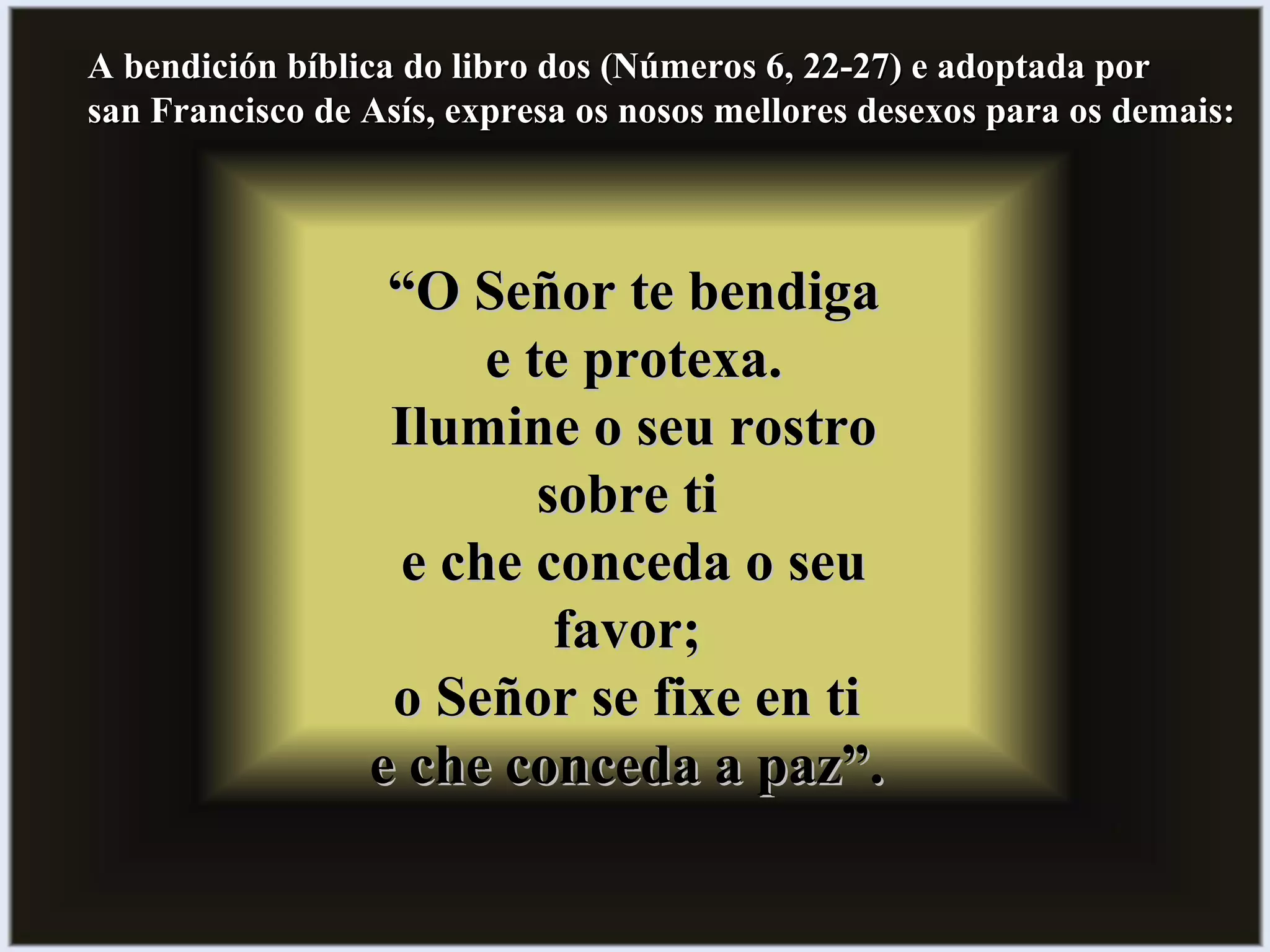A bendición bíblica do libro dos (Números 6, 22-27) e adoptada porA bendición bíblica do libro dos (Números 6, 22-27) e adoptada por
san Francisco de Asís, expresa os nosos mellores desexos para os demais:san Francisco de Asís, expresa os nosos mellores desexos para os demais:
““O Señor te bendigaO Señor te bendiga
e te protexa.e te protexa.
Ilumine o seu rostroIlumine o seu rostro
sobre tisobre ti
e che conceda o seue che conceda o seu
favor;favor;
o Señor se fixe en tio Señor se fixe en ti
e che conceda a paz”.e che conceda a paz”.
 