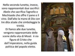 Nella seconda lunetta, invece, 
sono rappresentati due sacrifici: 
Abele che sacrifica l’agnello e 
Mechisede che offre il pane e il 
vino. Dall’alto la mano di Dio con 
tre dita alzate che simboleggia la 
trinità. 
Di fianco alle due lunette, 
vengono rappresentate delle 
scene della vita di Mosè: è sia 
figura di Cristo che 
dell’imperatore, nella guida 
politica del popolo eletto. 
 