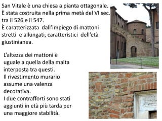San Vitale è una chiesa a pianta ottagonale. 
È stata costruita nella prima metà del VI sec. 
tra il 526 e il 547. 
È caratterizzata dall’impiego di mattoni 
stretti e allungati, caratteristici dell’età 
giustinianea. 
L’altezza dei mattoni è 
uguale a quella della malta 
interposta tra questi. 
Il rivestimento murario 
assume una valenza 
decorativa. 
I due contrafforti sono stati 
aggiunti in età più tarda per 
una maggiore stabilità. 
 