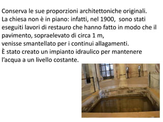 Conserva le sue proporzioni architettoniche originali. 
La chiesa non è in piano: infatti, nel 1900, sono stati 
eseguiti lavori di restauro che hanno fatto in modo che il 
pavimento, sopraelevato di circa 1 m, 
venisse smantellato per i continui allagamenti. 
È stato creato un impianto idraulico per mantenere 
l’acqua a un livello costante. 
 