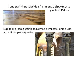Sono stati rintracciati due frammenti del pavimento 
originale del VI sec. 
I capitelli: di età giustinianea, erano a imposta; erano una 
sorta di doppio capitello. 
 