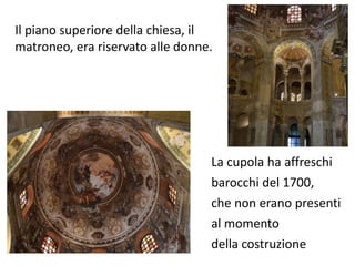 Il piano superiore della chiesa, il 
matroneo, era riservato alle donne. 
La cupola ha affreschi 
barocchi del 1700, 
che non erano presenti 
al momento 
della costruzione 
 
