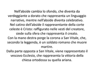 Nell’abside cambia lo sfondo, che diventa da 
verdeggiante a dorato che rappresenta un linguaggio 
narrativo, mentre nell’abside diventa celebrativo. 
Nel catino dell’abside il rappresentante della corte 
celeste è Cristo: raffigurato nelle vesti del creatore, 
siede sulla sfera che rappresenta il creato. 
Con la mano destra porge la corona a San Vitale, che, 
secondo la leggenda, è un soldato romano che muore 
martire. 
Dalla parte opposta a San Vitale, viene rappresentato il 
vescovo Ecclesio, che rappresenta la vittoria della 
chiesa ortodossa su quella ariana. 
 