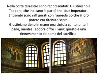 Nella corte terrestre sono rappresentati: Giustiniano e 
Teodora, che indicano la parità tra I due imperatori. 
Entrambi sono raffigurati con l’aureola poichè il loro 
potere era ritenuto sacro. 
Giustiniano tiene in mano una ciotola contenente il 
pane, mentre Teodora offre il vino: questo è una 
rinnovamento del tema del sacrificio. 
 