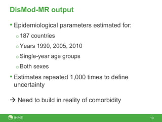 DisMod-MR output
10
• Epidemiological parameters estimated for:
o187 countries
oYears 1990, 2005, 2010
oSingle-year age groups
oBoth sexes
• Estimates repeated 1,000 times to define
uncertainty
 Need to build in reality of comorbidity
 