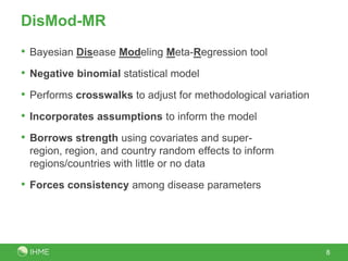 DisMod-MR
• Bayesian Disease Modeling Meta-Regression tool
• Negative binomial statistical model
• Performs crosswalks to adjust for methodological variation
• Incorporates assumptions to inform the model
• Borrows strength using covariates and super-
region, region, and country random effects to inform
regions/countries with little or no data
• Forces consistency among disease parameters
8
 