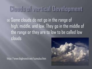    Some clouds do not go in the range of
    high, middle, and low. They go in the middle of
    the range or they are to low to be called low
    clouds


http://www.bigbranch.net/cumulus.htm
 
