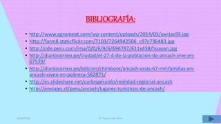 BIBLIOGRAFÍA:
• http://www.agromeat.com/wp-content/uploads/2014/05/ovejas99.jpg
• Http://farm8.staticflickr.com/7103/7264942506_c97c736483.jpg
• http://cde.peru.com/ima/0/0/6/9/6/696787/611x458/huayan.jpg
• http://diariocorreo.pe/ciudad/el-27-4-de-la-poblacion-de-ancash-vive-en-
67539/
• http://diariocorreo.pe/edicion/chimbote/ancash-unas-67-mil-familias-en-
ancash-viven-en-pobreza-582871/
• http://es.slideshare.net/carlosgerardo/realidad-regional-ancash
• http://enviajes.cl/peru/ancash/lugares-turisticos-de-ancash/
10/06/2016 Por Sayuri León René
 