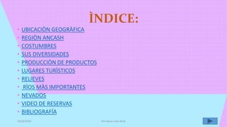 ÌNDICE:
• UBICACIÒN GEOGRÀFICA
• REGIÒN ANCASH
• COSTUMBRES
• SUS DIVERSIDADES
• PRODUCCIÒN DE PRODUCTOS
• LUGARES TURÌSTICOS
• RELIEVES
• RÌOS MÀS IMPORTANTES
• NEVADOS
• VIDEO DE RESERVAS
• BIBLIOGRAFÍA
10/06/2016 Por Sayuri Leòn Renè
 