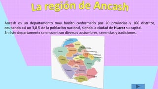 Ancash es un departamento muy bonito conformado por 20 provincias y 166 distritos,
ocupando así un 3,8 % de la población nacional, siendo la ciudad de Huaraz su capital.
En éste departamento se encuentran diversas costumbres, creencias y tradiciones.
 