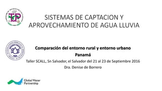SISTEMAS DE CAPTACION Y
APROVECHAMIENTO DE AGUA LLUVIA
Comparación del entorno rural y entorno urbano
Panamá
Taller SCALL, Sn Salvador, el Salvador del 21 al 23 de Septiembre 2016
Dra. Denise de Borrero
 