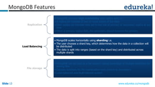 Slide 13Slide 13Slide 13 www.edureka.co/mongodb
Replication
• MongoDB provides high availability with replica sets i.e.
• A replica set consists of two or more copies of the data
• Each replica set member may act in the role of primary or secondary replica at any
time
• When a primary replica fails, the secondary should become the primary
Load Balancing
• MongoDB scales horizontally using sharding i.e.
• The user chooses a shard key, which determines how the data in a collection will
be distributed
• The data is split into ranges (based on the shard key) and distributed across
multiple shards
File storage
• MongoDB can be used as a file system, taking advantage of multiple machines for
storing files
• Exposes functions for file manipulation and content to developers
• Load-balanced and fault-tolerant system
MongoDB Features
 