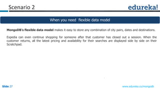 Slide 27Slide 27Slide 27 www.edureka.co/mongodb
Scenario 2
When you need flexible data model
MongoDB’s flexible data model makes it easy to store any combination of city pairs, dates and destinations.
Expedia can even continue shopping for someone after that customer has closed out a session. When the
customer returns, all the latest pricing and availability for their searches are displayed side by side on their
Scratchpad.
 