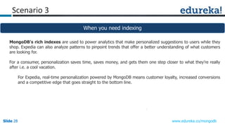 Slide 28Slide 28Slide 28 www.edureka.co/mongodb
Scenario 3
When you need indexing
MongoDB's rich indexes are used to power analytics that make personalized suggestions to users while they
shop. Expedia can also analyze patterns to pinpoint trends that offer a better understanding of what customers
are looking for.
For a consumer, personalization saves time, saves money, and gets them one step closer to what they’re really
after i.e. a cool vacation.
For Expedia, real-time personalization powered by MongoDB means customer loyalty, increased conversions
and a competitive edge that goes straight to the bottom line.
 