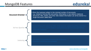 Slide 9Slide 9Slide 9 www.edureka.co/mongodb
Document-Oriented
• Store the business subject in the minimal number of documents
e.g. instead of storing title and author information in two distinct relational
structures, title, author, and other title-related information can all be stored in a
single document called Book
Ad hoc Queries
• MongoDB supports search by field, range queries, regular expression searches
• Queries can return specific fields of documents and also include user-defined
JavaScript functions
Indexing
• Any field in a MongoDB document can be indexed
• Secondary indices are also available
MongoDB Features
 