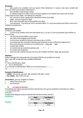 Page -10-
Remarque :
• Dans python les variables n’ont pas besoin d’être déclarées à l’ avance, mais toute variable doit
avoir une valeur avec le signe d’affectation =.
• Une variable n’a pas de type unique
• On obtient le type d’un objet o avec la fonction type(o) et son identité avec id(o) c’est un entier
unique associe à tout objet : son adresse en mémoire
• id() : renvoie un entier représentant l’identifiant interne d’un objet
• type() : renvoie le type d’un objet.
• dir() : liste l’ensemble des fonctionnalités d’un objet.
• Commentaires : Tout texte qui suit le caractère dièse « # » n’est pas exécuté par Python mais sert à
expliquer le programme.
Nomenclature
En Python, une variable :
• Le nom d'une variable s'écrit avec des lettres de a..z ou de A..Z (non accentuées), des chiffres ou
bien tiret bas_
• Les accents sont possibles mais à éviter
• Les mots clé du langage sont interdits
• Le nom d'une variable ne doit pas commencer par un chiffre.
• ne contient pas des caractères spéciaux pas d'espaces on peut utiliser des underscores '_'
• doit commencer par une lettre ou un Underscore« _ »(Exp :age _age)
• contient des chiffres
• ne contient pas de caractères spéciaux (@ - ; ? ! …)
• ne contient pas d’espaces
• peut avoir des underscores pour les noms de variables combinés (Exp :age_personne)
Attention !
Python distingue les majuscules des minuscules (Python est sensible à la casse)
Donc age, AGE ou Age sont des variables différentes.
Exp :
x1 est un identificateur valide
_x1 est un identificateur ………………..
1x_y n'est pas un identificateur valide car il commence par un ……………….
x-y…………………………………………………………………………………………..
Exemples d’identificateurs
– valides : toto, proch_val, max1, MA_VALEUR, r2d2, bb8, _mavar
– non valides : 2be, C-3PO, ma var
Conventions : pour les variables en Python :
• utiliser des minuscules
• pas d’accents
III. Les types de données :
Il caractérise les valeurs que peut prendre cette donnée ainsi que les opérations autorisées sur celle-ci
1. Le type Entier (int) :
Définition :
Le type Entier désigne un sous ensemble des nombres entiers relatifs Z.
Déclaration :
Exemple :
Objet Type/Nature
Nom_variable entier
Objet Type/Nature
a entier
 