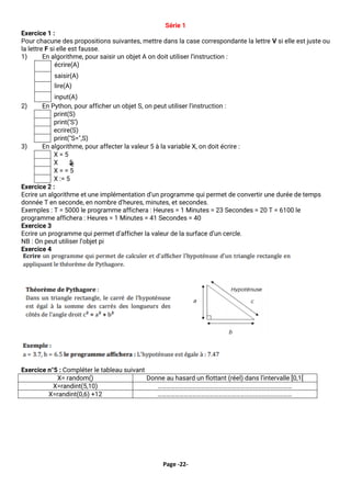 Page -22-
Série 1
Exercice 1 :
Pour chacune des propositions suivantes, mettre dans la case correspondante la lettre V si elle est juste ou
la lettre F si elle est fausse.
1) En algorithme, pour saisir un objet A on doit utiliser l’instruction :
écrire(A)
saisir(A)
lire(A)
input(A)
2) En Python, pour afficher un objet S, on peut utiliser l’instruction :
print(S)
print(‘S’)
ecrire(S)
print("S=",S)
3) En algorithme, pour affecter la valeur 5 à la variable X, on doit écrire :
X = 5
X 5
X = = 5
X := 5
Exercice 2 :
Ecrire un algorithme et une implémentation d’un programme qui permet de convertir une durée de temps
donnée T en seconde, en nombre d’heures, minutes, et secondes.
Exemples : T = 5000 le programme affichera : Heures = 1 Minutes = 23 Secondes = 20 T = 6100 le
programme affichera : Heures = 1 Minutes = 41 Secondes = 40
Exercice 3
Ecrire un programme qui permet d’afficher la valeur de la surface d’un cercle.
NB : On peut utiliser l’objet pi
Exercice 4
Exercice n°5 : Compléter le tableau suivant
X= random() Donne au hasard un flottant (réel) dans l’intervalle [0,1[
X=randint(5,10) …………………………………………………………………………………
X=randint(0,6) +12 …………………………………………………………………………………
 
