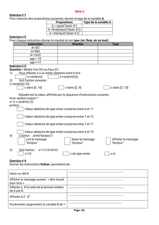 Page -23-
Série 2
Exercice n°1
Pour chacune des propositions suivantes, donner le type de la variable A.
Propositions Type de la variable A
A = input(″Saisir A″)
A =float(input(″Saisir A″))
A =int(input(″Saisir A″))
Exercice n°2
Pour chaque instruction donner le résultat et son type (int, float, str ou bool):
Instruction Résultat Type
A=3/2
A=9%3
A=15//2
age = 18
age==17
Exercice n°3
Question : Mettre Vrai (V) ou Faux (F)
1) Pour affecter a x un entier aleatoire entre 0 et 6 :
x=random() x=randint(0,6)
2) Soit l’action suivante :
x=randint(2,10)
x dans [0..10] x dans [2..9] x dans [2..10]
3)Quelle est la valeur affichée par la séquence d'instructions suivante :
from random import *
x= 6 + randint(1,5)
print(x)
Valeur aléatoire de type entier comprise entre 6 et 11
Valeur aléatoire de type entier comprise entre 7 et 12
Valeur aléatoire de type entier comprise entre 7 et 11
Valeur aléatoire de type entier comprise entre 6 et 10
4) L’action : print("bonjour")
Lire le message
"bonjour"
Saisir le message
"bonjour"
Afficher le message
"bonjour"
5) Soit l’action : x=17//3+25%3
x=10 x de type entier x=6
Exercice n°4
Donner les instructions Python permettant de :
Saisir un réel X
…………………………….………………………………………….
Afficher le message suivant : « Bon travail
pour tous »
…………………………..……………………………………………
Affecter à X le reste de la division entière
de A par B.
…………………..…………………………………………………….
Affecter à Z : XY
…………………………………………………………………………
Incrémenter (augmenter) la variable B de 1
……………………………………………………………………….
 