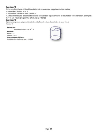 Page -24-
Exercice n°5
Ecrire un algorithme et l’implémentation du programme en python qui permet de :
• Saisir deux entiers m et n.
• Concaténer l’entier m avec l’entier n
• Affecter le résultat de concaténation à une variable p puis afficher le résultat de concaténation. Exemple :
m = 167, n =25 le programme affichera : p =16725
Exercice n°6
 