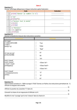 Page -25-
Série 3
Exercice n°1
Donner l’affichage adéquat pour chaque instruction après l’exécution :
Exercice n°2
Donner le résultat de chacune des instructions suivantes :
Instructions Affichage
ch=’radar’
x=ch[2]+ch[1]+ch[0]
y=ch[2 :]
print(x==y)
 True
 False
 ‘’Rad’’
ch=’yes we can’
print(ord(ch[8])
 97
 99
 101
mot1=’travail’
mot2=’réussir’
c=mot1==mot2
print(type(c))
 <Class ‘str’>
 <Class ‘bool’>
 <Class ‘int’>
mot1=’travail’
c=chr(len(mot1)+61)
print(c)
 ‘’C’’
 ‘’D’’
 67
Exercice n°3 :
Soit la chaine suivante ch = "BON courage A TOUS" Donner, en Python, les instructions permettant de : 1)
Afficher la longueur de la chaine.
........................................................................................................................................................................ 2)
Afficher la position du caractère "C" dans ch.
........................................................................................................................................................................ 3)
Convertir la chaine ch en majuscule et l’affecter à ch1.
........................................................................................................................................................................ 4)
Modifier le mot "courage" par le mot "chance" dans la chaine ch .
........................................................................................................................................................................
Code Exécution
…………………………………
…………………………………
…………………………………
…………………………………
…………………………………
 