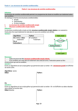 Page -27-
Partie 4 : Les structures de contrôle conditionnelles
Partie 4 : Les structures de contrôle conditionnelles
Définition
La structure de contrôle conditionnelle permet à un programme de choisir et modifier son traitement selon
une condition.
On distingue 3 formes de structures conditionnelles :
• Simple
• Généralisées
• À choix multiples
I. La structure de contrôle conditionnelle simple
1. Structure conditionnelle simple réduite:
Définition :
La structure conditionnelle simple est dite structure conditionnelle simple réduite si on restreint à
l’exécution d’un seul traitement et cela dans le cas où la condition est vérifiée.
Syntaxe :
Algorithme Python
Sicondition Alors
traitement
Fin si
Instruction k
if condition:
Traitement
Remarque :
✓ Cette structure est dite structure conditionnelle simple réduite.
✓ Si la condition est vraie alors le traitement sera exécuté sinon, l’exécution passe au bloc
d’instructions qui suit la condition.
Activité 1 :
Ecrire un algorithme et son script python qui permet de saisir un entier « N » strictement positif et d’afficher
sa racine carré.
Algorithme racine
Début
Afficher (‘’ Donner n : ‘’)
Lire (n)
Si n >0 alors
Afficher ( racinecarrée(n))
Fin si
Fin
Python :
from math import*
n=int(input(‘donner n :’))
if n >0 :
print( round(sqrt(n), 2 ))
Activité 2 :
Ecrire un algorithme et son script python qui permet de saisir un entier « N » et d’afficher sa valeur absolue
sans utiliser la fonction abs.
Début Absolue
Afficher (‘’ Donner n : ‘’)
Lire (n)
Si n <0 alors
n  -n
Fin si
Afficher ( n )
Python :
n = int(input("Saisir une valeur de n : "))
if n<0:
n = -n
print(n)
 