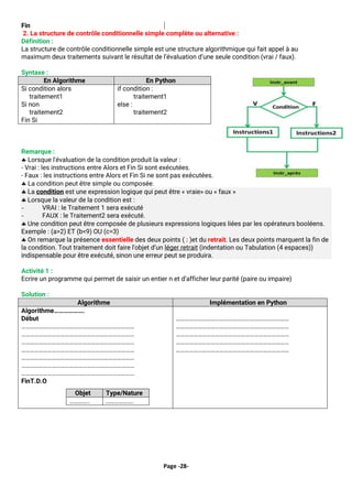 Page -28-
Fin
2. La structure de contrôle conditionnelle simple complète ou alternative :
Définition :
La structure de contrôle conditionnelle simple est une structure algorithmique qui fait appel à au
maximum deux traitements suivant le résultat de l’évaluation d’une seule condition (vrai / faux).
Syntaxe :
En Algorithme En Python
Si condition alors
traitement1
Si non
traitement2
Fin Si
if condition :
traitement1
else :
traitement2
Remarque :
 Lorsque l'évaluation de la condition produit la valeur :
- Vrai : les instructions entre Alors et Fin Si sont exécutées.
- Faux : les instructions entre Alors et Fin Si ne sont pas exécutées.
 La condition peut être simple ou composée.
 La condition est une expression logique qui peut être « vraie» ou « faux »
 Lorsque la valeur de la condition est :
- VRAI : le Traitement 1 sera exécuté
- FAUX : le Traitement2 sera exécuté.
 Une condition peut être composée de plusieurs expressions logiques liées par les opérateurs booléens.
Exemple : (a>2) ET (b<9) OU (c=3)
 On remarque la présence essentielle des deux points ( : )et du retrait. Les deux points marquent la fin de
la condition. Tout traitement doit faire l'objet d’un léger retrait (indentation ou Tabulation (4 espaces))
indispensable pour être exécuté, sinon une erreur peut se produira.
Activité 1 :
Ecrire un programme qui permet de saisir un entier n et d’afficher leur parité (paire ou impaire)
Solution :
Algorithme Implémentation en Python
Algorithme……………….
Début
……………………………………………………………………
……………………………………………………………………
……………………………………………………………………
……………………………………………………………………
……………………………………………………………………
……………………………………………………………………
……………………………………………………………………
FinT.D.O
Objet Type/Nature
………….. ……………….
……………………………………………………………………
……………………………………………………………………
……………………………………………………………………
……………………………………………………………………
……………………………………………………………………
 