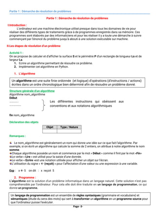 Page -3-
Partie 1 : Démarche de résolution de problèmes
Partie 1 : Démarche de résolution de problèmes
I.Introduction :
L'ordinateur est une machine électronique utilisé presque dans tous les domaines de vie pour
réaliser des différents types de traitements grâce à de programmes enregistrés dans sa mémoire. Ces
programmes sont élaborés par des informaticiens et pour les réaliser il y a toute une démarche à suivre
commençant par l'énoncé du problème jusqu'à abouti à une solution exécutable sur machine.
II.Les étapes de résolution d’un problème
Activité 1 :
On se propose de calculer et d’afficher la surface S et le périmètre P d'un rectangle de longueur Lo et de
largeur La.
1. Ecrire un algorithme permettant de résoudre ce problème.
2. Implémenter cet algorithme en Python.
1. L’algorithme
Structure générale d’un algorithme
Algorithme nom_algorithme
Début
…………..
………………
fin nom_algorithme
Déclaration des objets
Remarques :
Le nom_algorithme est généralement un nom qui donne une idée sur ce que fait l’algorithme. Par
exemple, si on écrit un algorithme qui calcule la somme de 2 entiers, on attribue à notre algorithme le nom
somme.
Chaque algorithme possède un nom et commence par le mot « Début » comme il finit par le mot «Fin»
Le verbe « Lire » est utilisé pour la saisie d’une donnée.
Le verbe « Ecrire »est une notation utilisée pour afficher un objet sur l’écran.
L’utilisation du signe «  (reçoit) » pour l’affectation d’une valeur ou une expression à une variable.
Exp : x  5 on dit : x reçoit 5
2. Programme :
L’algorithme est la solution d’un problème informatique dans un langage naturel. Cette solution n’est pas
compréhensible par l’ordinateur. Pour cela elle doit être traduite en un langage de programmation, ce qui
donne un programme.
Objet Type / Nature
Les différentes instructions qui obéissent aux
conventions et aux notations algorithmiques
Un algorithme est une suite finie ordonnée (et logique) d’opérations (d'instructions / actions)
écrites dans un ordre chronologique bien déterminé afin de résoudre un problème donné.
Un langage de programmation est un ensemble de règles syntaxiques (grammaire et vocabulaire) et
sémantiques (étude du sens des mots) qui sert à transformer un algorithme en un programme source pour
que l’ordinateur puisse l’exécuter.
 