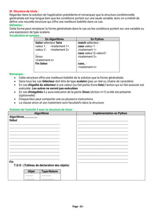 Page -31-
III. Structure de choix :
Regardez dans la solution de l’application précédente et remarquez que la structure conditionnelle
généralisée est trop longue bien que les conditions portent sur une seule variable, donc on a intérêt de
définir une nouvelle structure qui offre une meilleure lisibilité dans ce cas.
Définition :
Cette forme peut remplacer la forme généralisée dans le cas où les conditions portent sur une variable ou
une expression de type scalaire.
Vocabulaire et syntaxe :
En Algorithme En Python
Selon sélecteur faire
valeur 1 : <traitement 1>
valeur 2 : <traitement 2>
…
Sinon
<traitement n>
Fin Selon
match sélecteur :
case valeur 1 :
<traitement 1>
case valeur 2| valeur2 :
<traitement 2>
…
case_ :
<traitement n>
Remarque :
• Cette structure offre une meilleure lisibilité de la solution que la forme généralisée.
• Dans tous les cas Sélecteur doit être de type scalaire (pas un réel ou chaîne de caractère)
• En cas d'égalité du sélecteur à une valeur (ou fait partie d'une liste) l'action qui lui fait associer est
exécutée. Les autres ne seront pas exécutées
• En cas d'inégalités il y aura exécution de la partie Sinon (Action n+1) si elle est présente
(optionnelle)
• Chaque bloc peut comporter une ou plusieurs instructions.
• La clause sinon et son traitement sont facultatifs dans la structure.
Solution de l’activité 3 avec la structure de choix :
Algorithme Implémentation en Python
Algorithme……………….
Début
……………………………………………………………………
……………………………………………………………………
……………………………………………………………………
……………………………………………………………………
……………………………………………………………………
……………………………………………………………………
……………………………………………………………………
……………………………………………………………………
……………………………………………………………………
……………………………………………………………………
……………………………………………………………………
Fin
T.D.O : (Tableau de déclaration des objets)
Objet Type/Nature
…………
…………..
……………
………………..
……………………………………………………………………
……………………………………………………………………
……………………………………………………………………
……………………………………………………………………
……………………………………………………………………
……………………………………………………………………
……………………………………………………………………
……………………………………………………………………
……………………………………………………………………
……………………………………………………………………
……………………………………………………………………
……………………………………………………………………
……………………………………………………………………
 