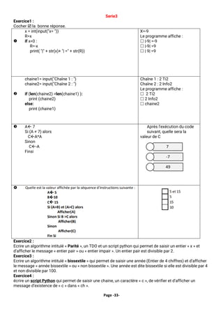 Page -33-
Serie3
Exercice1 :
Cocher  la bonne réponse.

x = int(input("x= "))
R=x
if x<0 :
R=-x
print( "|" + str(x)+ "| =" + str(R))
X=-9
Le programme affiche :
 |-9| =-9
 |-9| =9
 | 9| =9

chaine1= input("Chaîne 1 : ")
chaine2= input("Chaîne 2 : ")
if (len(chaine2) >len(chaine1) ):
print (chaine2)
else:
print (chaine1)
Chaîne 1 : 2 Ti2
Chaîne 2 : 2 Info2
Le programme affiche :
 2 Ti2
 2 Info2
 chaine2
 A 7
Si (A ≠ 7) alors
CA*A
Sinon
C-A
Finsi
Après l'exécution du code
suivant, quelle sera la
valeur de C

Exercice2 :
Ecrire un algorithme intitulé « Parité », un TDO et un script python qui permet de saisir un entier « x » et
d’afficher le message « entier pair » ou « entier impair ». Un entier pair est divisible par 2.
Exercice3 :
Ecrire un algorithme intitulé « bissextile » qui permet de saisir une année (Entier de 4 chiffres) et d’afficher
le message « année bissextile » ou « non bissextile ». Une année est dite bissextile si elle est divisible par 4
et non divisible par 100.
Exercice4 :
écrire un script Python qui permet de saisir une chaine, un caractère « c », de vérifier et d’afficher un
message d’existence de « c » dans « ch ».
7
-7
49
 