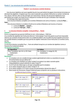 Page -35-
Partie 5 : Les structures de contrôle iteratives
Partie 5 : Les structures contrôle itératives
Une structure répétitive est aussi appelée boucle nous permettent de gagner énormément de temps en
éliminant les répétions. Imaginez que vous avez à exécuter une certaine instruction un certain nombre de
fois, disons 100 fois, alors au lieu de taper ces instructions 100 fois, les structures répétitives nous
permettent de la taper une seule fois en indiquant le nombre de fois que l'ordinateur doit l'exécuter.
On distingue deux types de boucles :
- Une structure itérative complète où le nombre d’itérations est connu à l’avance : La boucle Pour …
Faire …
- Une structure itérative à condition d’arrêt où le nombre d’itérations est inconnu à l’avance.
• La boucle Répéter … Jusqu'à …
• La boucle Tant que … Faire …
I. La structure itérative complète : la boucle [Pour … Faire] :
Activité 1 :
Ecrire un programme qui permet d’afficher le mot « Informatique » 1000 fois.
 Le nombre de répétition de l’instruction [Ecrire (" Informatique ")] est très grand ce qu’il est impossible
d’écrire ces nombres d’instructions donc on a intérêt de définir une nouvelle structure appelé la structure
de contrôle itérative complète que nous permet de répéter l’exécution d’une instruction un nombre connu
de fois.
Définition :
La structure itérative complète Pour … Faire est utilisée lorsqu'on a un nombre de répétition connu à
l’avance d’un traitement donné.
Vocabulaire et syntaxe :
En Algorithme En Python
Pour <compteur> de <Vi> à <Vf> Faire
<traitement>
Fin pour
for <compteur> in range (Vi, Vf):
<traitement>
Remarque :
• Le compteur est une variable de type scalaire (généralement entier ou caractère) et sa pas
d’incrémentation est par défaut de 1.
• Le compteur est initialisé à sa valeur initiale Vi et passe à sa valeur suivante après
chaquerépétition jusqu'à attendre la valeur finale Vf.
• Vi et Vf sont de même type ou de type compatible que le compteur.
• Si on utilise range(Vf) alors la valeur initiale Vi =0
• Si on utilise range(Vi, Vf, P) alors sa pas d’incrémentation devient de valeur P
• Dans toutes les structures, chaque traitement peut comporter une ou plusieurs instructions.
 