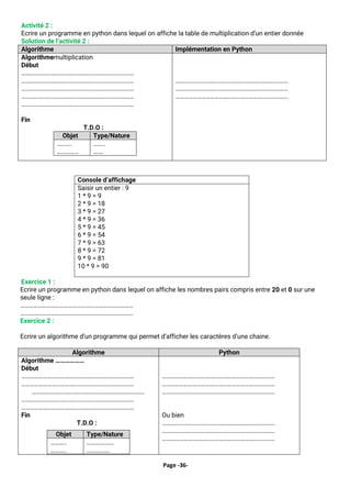 Page -36-
Activité 2 :
Ecrire un programme en python dans lequel on affiche la table de multiplication d’un entier donnée
Solution de l’activité 2 :
Algorithme Implémentation en Python
Algorithmemultiplication
Début
……………………………………………………………………
……………………………………………………………………
……………………………………………………………………
……………………………………………………………………
……………………………………………………………………
Fin
T.D.O :
Objet Type/Nature
……….
……………
……..
…….
……………………………………………………………………
……………………………………………………………………
……………………………………………………………………
Exercice 1 :
Ecrire un programme en python dans lequel on affiche les nombres pairs compris entre 20 et 0 sur une
seule ligne :
……………………………………………………………………
……………………………………………………………………
Exercice 2 :
Ecrire un algorithme d’un programme qui permet d’afficher les caractères d’une chaine.
Console d’affichage
Saisir un entier : 9
1 * 9 = 9
2 * 9 = 18
3 * 9 = 27
4 * 9 = 36
5 * 9 = 45
6 * 9 = 54
7 * 9 = 63
8 * 9 = 72
9 * 9 = 81
10 * 9 = 90
Algorithme Python
Algorithme ………………
Début
……………………………………………………………………
……………………………………………………………………
……………………………………………………………………
……………………………………………………………………
……………………………………………………………………
Fin
Objet Type/Nature
………..
………..
……………….
…………….
T.D.O :
……………………………………………………………………
……………………………………………………………………
……………………………………………………………………
Ou bien
……………………………………………………………………
……………………………………………………………………
……………………………………………………………………
 