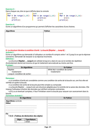 Page -37-
Exercice 3 :
Dans chaque cas, dire ce que s’affiche dans la console
Exercice 4 :
Ecrire un algorithme d’un programme qui permet d’afficher les caractères d’une chaines.
Algorithme Python
Debut
Ecrire (‘Saisir une chaine: ’)
Lire(ch)
Pour i de 0 à long(ch) faire
Ecrire (‘caractere',ch[i])
Fin Pour
fin
ch=input('donner une chaine')
for c in ch :
print('caractere:',c)
II. La structure itérative à condition d'arrêt : La boucle [Répéter … Jusqu'à] :
Activité 2 :
Ecrire un algorithme qui demande à l’utilisateur un nombre N compris entre 1 et 3 jusqu’à ce que la réponse
convienne. Demander de ressaisir si sa réponse incorrecte.
Définition :
La structure Répéter … Jusqu’à est utilisée lorsqu'on a dans le cas où le nombre de répétition
d’untraitement donné est inconnu et que le traitement sera exécuté au moins une fois.
S yntaxe :
En Algorithme En Python
Répéter
<traitement>
Jusqu'à <condition de sortie>
While Not <condition de sortie> :
<traitement>
Remarque :
• La condition d‘arrêt est considérée comme une condition de sortie de la boucle car, une fois elle est
vérifiée on quitte la boucle.
• La condition de sortie de la boucle peut être simple ou composée.
• La boucle Répéter … Jusqu’à est une structure adaptée pour le contrôle de la saisie des données. Elle
impose l’utilisateur d’entrer des données qui vérifient certaines contraintes.
• S’il y a un éventuel compteur, il faut l’initialiser avant la boucle pour assurer son avancement dans la
boucle.
Correction Activité 2 :
En Algorithme En Python
Algorithme controle
Début
……………………………………………………………………
……………………………………………………………………
………………………………………………………………
………………………………………………………………
Fin
T.D.O : (Tableau de déclaration des objets)
Objet Type/Nature
n entier
………………………………………………………………
………………………………………………………………
………………………………………………………………
 