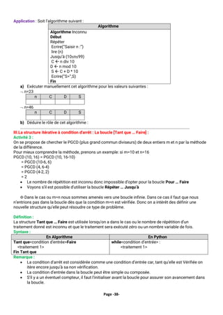 Page -38-
Application : Soit l’algorithme suivant :
Algorithme
Algorithme Inconnu
Début
Répéter
Ecrire(‘’Saisir n :’’)
lire (n)
Jusqu’à (10≤n≤99)
C  n div 10
D  n mod 10
S  C + D * 10
Ecrire(‘’S=’’,S)
Fin
a) Exécuter manuellement cet algorithme pour les valeurs suivantes :
 n=23
n C D S
 n=46
n C D S
b) Déduire le rôle de cet algorithme :
............................................................................................................................................................
III.La structure itérative à condition d'arrêt : La boucle [Tant que … Faire] :
Activité 3 :
On se propose de chercher le PGCD (plus grand commun diviseurs) de deux entiers m et n par la méthode
de la différence.
Pour mieux comprendre la méthode, prenons un exemple: si m=10 et n=16
PGCD (10, 16) = PGCD (10, 16-10)
= PGCD (10-6, 6)
= PGCD (4, 6-4)
= PGCD (4-2, 2)
= 2
• Le nombre de répétition est inconnu donc impossible d’opter pour la boucle Pour … Faire
• Voyons s’il est possible d’utiliser la boucle Répéter … Jusqu’à
 Dans le cas ou m=n nous sommes amenés vers une boucle infinie. Dans ce cas il faut que nous
n’entrions pas dans la boucle dès que la condition m=n est vérifiée. Donc on a intérêt des définir une
nouvelle structure qu’elle peut résoudre ce type de problème.
Définition :
La structure Tant que … Faire est utilisée lorsqu'on a dans le cas ou le nombre de répétition d’un
traitement donné est inconnu et que le traitement sera exécuté zéro ou un nombre variable de fois.
Syntaxe :
En Algorithme En Python
Tant que<condition d’entrée>Faire
<traitement 1>
Fin Tant que
while<condition d’entrée> :
<traitement 1>
Remarque :
• La condition d‘arrêt est considérée comme une condition d’entrée car, tant qu’elle est Vérifiée on
itère encore jusqu’à sa non vérification.
• La condition d’entrée dans la boucle peut être simple ou composée.
• S’il y a un éventuel compteur, il faut l’initialiser avant la boucle pour assurer son avancement dans
la boucle.
 