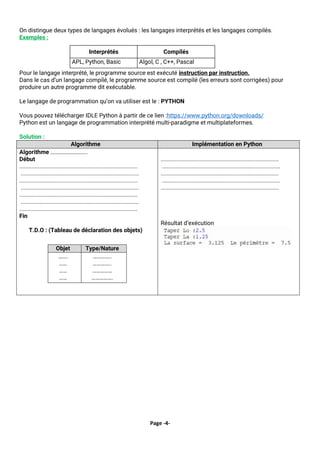 Page -4-
On distingue deux types de langages évolués : les langages interprétés et les langages compilés.
Exemples :
Pour le langage interprété, le programme source est exécuté instruction par instruction.
Dans le cas d’un langage compilé, le programme source est compilé (les erreurs sont corrigées) pour
produire un autre programme dit exécutable.
Le langage de programmation qu’on va utiliser est le : PYTHON
Vous pouvez télécharger IDLE Python à partir de ce lien :https://www.python.org/downloads/
Python est un langage de programmation interprété multi-paradigme et multiplateformes.
Solution :
Algorithme Implémentation en Python
Algorithme ……………………….
Début
............................................................................
............................................................................
............................................................................
............................................................................
............................................................................
............................................................................
............................................................................
Fin
T.D.O : (Tableau de déclaration des objets)
Objet Type/Nature
…….
……
……
……
…………..
…………..
……………
…………….
............................................................................
............................................................................
............................................................................
............................................................................
............................................................................
Résultat d’exécution
Interprétés Compilés
APL, Python, Basic Algol, C , C++, Pascal
 