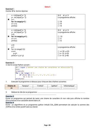 Page -40-
Série 5
Exercice1 :
Cocher  la bonne réponse.

x = int(input("x= "))
y= int (input("y= "))
s=1
for i in range(y+1) :
s= s +x
print(s)
X=3 et y= 5
Le programme affiche :
 18
 19
 14

x = int(input("x= "))
y= int (input("y= "))
s=0
for i in range(x,y+1) :
s= s +i
print(s)
X=3 et y= 5
Le programme affiche :
 10
 11
 12

x=0
y=1
for i in range(1,5):
x=x+i
y=y*i
print('x=',x,'y=',y)
Le programme affiche :
 x= 20 y=25
 x= 10 y=24
 x= 10 y=40
Exercice 2 :
☺ Soit le script Python suivant :
1. Exécuter le programme ci-dessus pour chacune des chaînes suivantes:
2. Déduire le rôle de ce programme : …………………………………………………………………………………………………………
…………………………………………………………………………………………………………………
Exercice 3
Ecrire un programme qui permet de saisir une chaine de caractère ch non vide puis afficher le nombre
d’occurrences d’un caractère donné dans ch.
Exercice 4
Ecrire un algorithme et un programme python intitulé CAL_SOM permettant de calculer la somme des
chiffres d’un entier positif saisi au clavier.
Chaine ch "bonjour" "2 Info2" "python" "informatique"
nv ………………………… ………………………… ……………………… …………………………
 