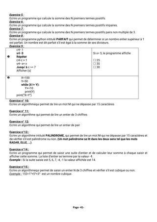 Page -41-
Exercice 5 :
Ecrire un programme qui calcule la somme des N premiers termes positifs.
Exercice 6 :
Ecrire un programme qui calcule la somme des N premiers termes positifs impaires.
Exercice 7 :
Ecrire un programme qui calcule la somme des N premiers termes positifs pairs non multiple de 3.
Exercice 8 :
Ecrire un programme python intitulé PARFAIT qui permet de déterminer si un nombre entier supérieur à 1
est parfait. Un nombre est dit parfait s’il est égal à la somme de ses diviseurs.
Exercice 9 :

c 1
s 0
Répéter
cc + 1
s s+ x
Jusqu' à c >= 7
Afficher (s)
Si x= 5, le programme affiche
 25
 35
 30
 X=100
Y=50
while (X != Y):
Y+=10
print(Y)
print(“X=Y”)
Exercice n° 10:
Ecrire un algorithmequi permet de lire un mot M qui ne dépasse par 15 caractères
Exercice n° 11:
Ecrire un algorithme qui permet de lire un entier de 3 chiffres
Exercice n° 12:
Ecrire un algorithme qui permet de lire un entier de pair
Exercice n°13 :
Ecrire un algorithme intitulé PALINDROME, qui permet de lire un mot M qui ne dépasse par 15 caractères et
de vérifier s'il est palindrome ou non. (Un mot palindrome se lit dans les deux sens tel que les mots
RADAR, ELLE, …).
Exercice n°14 :
Ecrire un programme qui permet de saisir une suite d’entier et de calculer leur somme à chaque saisir et
afficher cette somme. La liste d’entier se termine par la valeur -1.
Exemple : Si la suite saisie est 5, 6, 7, -4, -1 la valeur affichée est 14.
Exercice n°15 :
Ecrire un algorithmequi permet de saisir un entier N de 3 chiffres et vérifier s’il est cubique ou non.
Exemple : 153=13
+53
+33
est un nombre cubique.
 