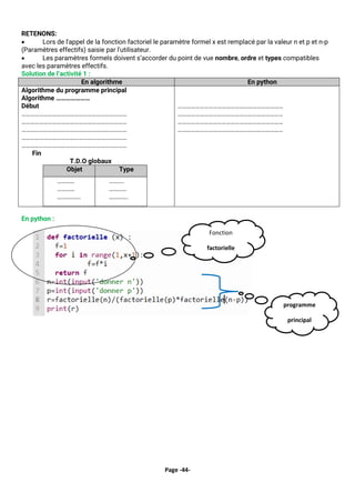 Page -44-
RETENONS:
• Lors de l'appel de la fonction factoriel le paramètre formel x est remplacé par la valeur n et p et n-p
(Paramètres effectifs) saisie par l'utilisateur.
• Les paramètres formels doivent s’accorder du point de vue nombre, ordre et types compatibles
avec les paramètres effectifs.
Solution de l’activité 1 :
En algorithme En python
Algorithme du programme principal
Algorithme …………………
Début
………………………………………………………………
………………………………………………………………
………………………………………………………………
………………………………………………………………
………………………………………………………………
Fin
T.D.O globaux
Objet Type
…………
…………
…………….
……….
…………
………….
………………………………………………………………
………………………………………………………………
………………………………………………………………
………………………………………………………………
En python :
Fonction
factorielle
programme
principal
 