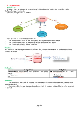 Page -45-
II. Les procédures :
Activité n°2 :
On désire écrire un programme Division qui permet de saisir deux entiers N et D avec D<>0 puis
d’afficher leur quotient et reste.
Décomposer le problème en module.
Pour résoudre ce problème on peut utiliser :
• Un module pour la saisie de D et N qui prend deux objets vides puis les remplit,
• Un module pour le calcul de quotient et de reste qui renvoie deux objets,
• Un module affichage qui renvoie zéro objet
Définition :
Une procédure est un sous-programme qui retourne zéro, un ou plusieurs objets en fonction des valeurs
passées en entrée :
Déclaration :
Remarque :
• En algorithme : Si le mode de passage par référence ou adresse, on ajoutera le symbole @ avant le
nom du paramètre
• En python : Eliminer tous les paramètres dont le mode de passage est par référence et les retourner
en résultat.
 