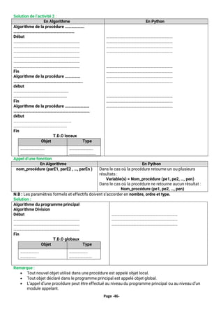 Page -46-
Solution de l’activité 2 :
En Algorithme En Python
Algorithme de la procédure ……………….
……………………………………………………
Début
………………………………………………………………
………………………………………………………………
………………………………………………………………
………………………………………………………………
………………………………………………………………
………………………………………………………………
Fin
Algorithme de la procédure ……………
…………………………………………………………..
début
……………………………………………………
………………………………………………….
Fin
Algorithme de la procédure ……………………
…………………………………………………………………
début
………………………………………………………
………………………………………………….
Fin
T.D.O locaux
Objet Type
……………………..
……………………..
……………………..
………………………..
………………………………………………………………
………………………………………………………………
………………………………………………………………
………………………………………………………………
………………………………………………………………
………………………………………………………………
………………………………………………………………
………………………………………………………………
………………………………………………………………
………………………………………………………………
………………………………………………………………
Appel d’une fonction
En Algorithme En Python
nom_procédure (parE1, parE2 , …, parEn ) Dans le cas où la procédure retourne un ou plusieurs
résultats :
Variable(s) = Nom_procédure (pe1, pe2, …, pen)
Dans le cas où la procédure ne retourne aucun résultat :
Nom_procédure (pe1, pe2, …, pen)
N.B : Les paramètres formels et effectifs doivent s’accorder en nombre, ordre et type.
Solution :
Algorithme du programme principal
Algorithme Division
Début
………………………………………………………………
………………………………………………………………
………………………………………………………………
Fin
T.D.O globaux
Objet Type
………………..
……………..
………………..
…………………….
………………………………………………………………
………………………………………………………………
………………………………………………………………
Remarque :
• Tout nouvel objet utilisé dans une procédure est appelé objet local.
• Tout objet déclaré dans le programme principal est appelé objet global.
• L’appel d’une procédure peut être effectué au niveau du programme principal ou au niveau d’un
module appelant.
 