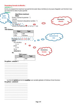 Page -47-
Paramètres formels et effectifs :
Activité n°1 :
Ecrire un programme maximum qui permet de saisir deux nombres (x et y) puis d’appeler une fonction max
qui retourne la valeur la plus grande.
Solution :
Algorithme maximum
Début
Ecrire (" Donner le premier : ")
Lire (x)
Ecrire (" Donner le deuxième nombre : ")
Lire (y)
m←max(x,y)
Ecrire ("Le maximum de ",x," et ",y," = ",m)
Fin
TDO Globaux :
Objet Type
x,y,m
max
réel
fonction
Fonction max (a,b :réel) :réel
Debut
Si a ≥b alors
c←a
sinon
c←b
fin si
retourner c
fin
TDO Locaux :
Objet Type
c réel
En python : solution 1
………………………………………………………………
………………………………………………………………
………………………………………………………………
………………………………………………………………
………………………………………………………………
………………………………………………………………
………………………………………………………………
………………………………………………………………
………………………………………………………………
………………………………………………………………
Le mot-clé global permet de modifier une variable globale à l’intérieur d’une fonction
En python : solution2
………………………………………………………………
………………………………………………………………
………………………………………………………………
………………………………………………………………
………………………………………………………………
………………………………………………………………
………………………………………………………………
………………………………………………………………
………………………………………………………………
……………………………………………………………..
Declaration de
max
Parametres
formels
appel
de max
Parametres
effectifs
 