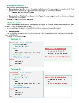 a. Les types de paramètres :
Il existe deux types de paramètres :
• Les paramètres formels : Ils sont placés dans la déclaration d’un sous-programme, réellement ils n’ont
pas de valeurs mais lors de l’appel ils seront restitués par les paramètres effectifs.
Exemple : a et b de la fonction Max
• Les paramètres effectifs : Ils sont placés dans l’appel d’un sous-programme, ils contiennent de valeurs
utilisées lors de traitement.
Exemple : x et y du programme maximum
b.Portée des variables :
Selon l’emplacement de déclaration, on peut avoir deux types de variables (objets) dans une fonction : des
variables locales ou des variables globales.
La portée désigne l’emplacement de définition et la durée de vie d’une variable (objet).
• Variable locale :
Elle est déclarée dans le corps d’un sous-programme. Elle n’est accessible qu’à l’intérieur de module dans
lequel a été déclarée.
Exemple : c de la fonction Max
 