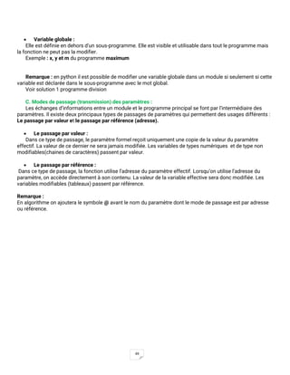 49
• Variable globale :
Elle est définie en dehors d’un sous-programme. Elle est visible et utilisable dans tout le programme mais
la fonction ne peut pas la modifier.
Exemple : x, y et m du programme maximum
Remarque : en python il est possible de modifier une variable globale dans un module si seulement si cette
variable est déclarée dans le sous-programme avec le mot global.
Voir solution 1 programme division
C. Modes de passage (transmission) des paramètres :
Les échanges d’informations entre un module et le programme principal se font par l’intermédiaire des
paramètres. Il existe deux principaux types de passages de paramètres qui permettent des usages différents :
Le passage par valeur et le passage par référence (adresse).
• Le passage par valeur :
Dans ce type de passage, le paramètre formel reçoit uniquement une copie de la valeur du paramètre
effectif. La valeur de ce dernier ne sera jamais modifiée. Les variables de types numériques et de type non
modifiables(chaines de caractères) passent par valeur.
• Le passage par référence :
Dans ce type de passage, la fonction utilise l’adresse du paramètre effectif. Lorsqu’on utilise l’adresse du
paramètre, on accède directement à son contenu. La valeur de la variable effective sera donc modifiée. Les
variables modifiables (tableaux) passent par référence.
Remarque :
En algorithme on ajoutera le symbole @ avant le nom du paramètre dont le mode de passage est par adresse
ou référence.
 