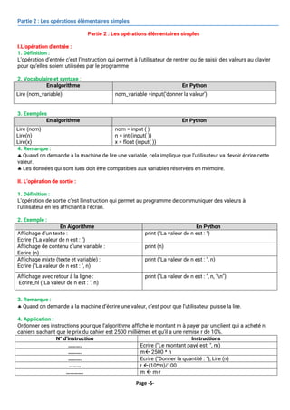 Page -5-
Partie 2 : Les opérations élémentaires simples
Partie 2 : Les opérations élémentaires simples
I.L’opération d’entrée :
1. Définition :
L’opération d’entrée c’est l’instruction qui permet à l’utilisateur de rentrer ou de saisir des valeurs au clavier
pour qu’elles soient utilisées par le programme
2. Vocabulaire et syntaxe :
En algorithme En Python
Lire (nom_variable) nom_variable =input(‘donner la valeur’)
3. Exemples
En algorithme En Python
Lire (nom)
Lire(n)
Lire(x)
nom = input ( )
n = int (input( ))
x = float (input( ))
4. Remarque :
 Quand on demande à la machine de lire une variable, cela implique que l’utilisateur va devoir écrire cette
valeur.
 Les données qui sont lues doit être compatibles aux variables réservées en mémoire.
II. L’opération de sortie :
1. Définition :
L’opération de sortie c’est l’instruction qui permet au programme de communiquer des valeurs à
l’utilisateur en les affichant à l’écran.
2. Exemple :
En Algorithme En Python
Affichage d’un texte :
Ecrire ("La valeur de n est : ")
print ("La valeur de n est : ")
Affichage de contenu d’une variable :
Ecrire (n)
print (n)
Affichage mixte (texte et variable) :
Ecrire ("La valeur de n est : ", n)
print ("La valeur de n est : ", n)
Affichage avec retour à la ligne :
Ecrire_nl ("La valeur de n est : ", n)
print ("La valeur de n est : ", n, "n")
3. Remarque :
 Quand on demande à la machine d’écrire une valeur, c’est pour que l’utilisateur puisse la lire.
4. Application :
Ordonner ces instructions pour que l’algorithme affiche le montant m à payer par un client qui a acheté n
cahiers sachant que le prix du cahier est 2500 millièmes et qu’il a une remise r de 10%.
N° d’instruction Instructions
………. Ecrire ("Le montant payé est: ", m)
………. m 2500 * n
………. Ecrire ("Donner la quantité : "), Lire (n)
……… r (10*m)/100
…………. m  m-r
 