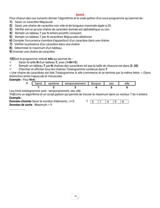 50
Serie5
Pour chacun des cas suivants donner l’algorithme et le code python d’un sous programme qui permet de :
1) Saisir un caractère Majuscule.
2) Saisir une chaîne de caractère non vide et de longueur maximale égale à 20.
3) Vérifier est-ce qu’une chaîne de caractère donnée est alphabétique ou non.
4) Remplir un tableau T par N entiers positifs croissant.
5) Remplir un tableau T par N caractères Majuscules aléatoires
6) Compter l'occurrence (nombre d'apparition) d'un caractère dans une chaîne.
7) Vérifier la présence d'un caractère dans une chaîne.
8) Déterminer le maximum d’un tableau.
9) Inverser une chaîne de caractère.
10)Soit le programme intitulé info qui permet de :
✓ Saisir la taille N d’un tableau T, avec (1<N<15).
✓ Remplir un tableau T par N chaînes des caractères tel que la taille de chacune est dans [3..20].
✓ Chercher et afficher tous les chaînes Totalogramme contenue dans T.
« Une chaîne de caractères est dite Totalogramme si elle commence et se termine par la même lettre. » (Sans
distinction entre majuscule et minuscule)
Exemple : Pour N=6 :
T Samir système temporairement Bonjour ses elle
1 2 3 4 5 6
Les mots totalogramme sont : temporairement, ses, elle
11)Écrire un algorithme et un script python qui permet de trouver le maximum dans un vecteur T de n entiers
Exemple :
Données d'entrée Saisir le nombre d'éléments : n=5 T
Données de sortie Maximum = 9
3 7 4 9 8
 