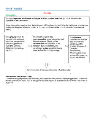 55
Partie 8 : Robotique
Robotique
Introduction :
Prise en main avec la carte ESP32
L’ESP32 développée par la société Espressif , est une carte microcontrôleur de développement à faible coût
dédié à l’internet des objets (IoT) et les applications embarquées et doté de communications sans fil Wifi et
Bluetooth.
Un capteur permet de
mesurer une grandeur
physique (température,
obscurité, présence,
humidité, lumière,
distance, interrupteur,
micro..).
Un actionneur
convertit une énergie
pour réaliser une
action(chauffer,
éclairer, déplacer...).
Exemple :
servomoteur,
Afficheur, Led, relai,
pompe, électrovanne,
buzeur, ventilateur
Communication : Infrarouge, Bluetooth, wifi, ondes radio
Une interface permet la
communication entre les capteurs et
les actionneurs. Elle reçoit les
informations des capteurs et en
fonction d’un programme, elle
envoie des ordres aux actionneurs
pour réaliser l’action demandée.
Pourqu’unsystème automatisé réaliseune action,il faut une interface qui fait le lien entre les
capteurs et les actionneurs.
Un ou des capteurs permettent d’acquérir des informations qui sont ensuite traitéespar uneinterface
programmable pour piloter un ou des actionneurs qui réalisentl’action (à partir de l’énergie qu’il
reçoit) .
 