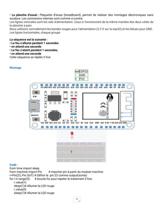 57
• La planche d’essai : Plaquette d’essai (breadboard), permet de réaliser des montages électroniques sans
soudure. Les connexions internes sont comme ci-contre.
Les lignes verticales sont les rails d'alimentation. Ceux-ci fonctionnent de la même manière des deux côtés de
la planche à pain.
Nous utilisons normalement les bandes rouges pour l'alimentation (3.3 V sur la esp32) et les bleues pour GND.
Les lignes horizontales, chaque groupe
La séquence est la suivante :
• Le feu s’allume pendant 1 secondes
• on attend une seconde
• Le feu s’eteint pendant 1 secondes,
• on attend une seconde
Cette séquence se répète 5 fois
Montage
ledESP32
- GND
+ P23
Code :
from time import sleep
from machine import Pin # importer pin à partir du module machine
r=Pin(23, Pin.OUT) # Définir le pin 23 comme output(sortie)
for i in range(5): # boucle for pour repeter le traitement 5 fois
r.value(1)
sleep(1)# Allumer la LED rouge
r.value(0)
sleep(1)# Allumer la LED rouge
CLK SD0 SD1 G15 G2 G0 G4 G16 G17 G5 G18 G19 GND G21 R XD T XD G22 G23 GND
V5 CMD SD3 SD2 G13 GND G12 G14 G27 G26 G25 G33 G32 G35 G34 SM SP EN 3V3
 
