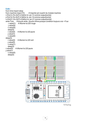 59
Code :
from time import sleep
from machine import Pin # importer pin à partir du module machine
r=Pin(12, Pin.OUT) # Définir le pin 12 comme output(sortie)
j=Pin(14, Pin.OUT) # Définir le pin 14 comme output(sortie)
v=Pin(27, Pin.OUT) # Définir le pin 27 comme output(sortie)
while True: # boucle while , boucle infinie puisque condition toujours vrai ->True
r.value(1) # Allumer la LED rouge
j.value(0)
v.value(0)
sleep(5)
r.value(0) # Allumer la LED jaune
j.value(1)
v.value(0)
sleep(5)
r.value(0) # Allumer la LED vert
j.value(0)
v.value(1)
sleep(5)
r.value(0) # Allumer la LED jaune
j.value(1)
v.value(0)
sleep(5)
 