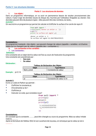 Page -8-
Partie 3 : Les structures données
Partie 3 : Les structures de données
I. Les objets :
Dans un programme informatique, on va avoir en permanence besoin de stocker provisoirement des
valeurs. Il peut s’agir de données issues du disque dur, fournies par l’utilisateur (frappées au clavier). Ces
données peuvent être de plusieurs types : elles peuvent être des nombres, du texte,…
Activité1 :
On veut écrire un programme qui permet de calculer et d’afficher la surface d’un cercle de rayon R
Constatations :
Un programme manipule « des objets » qui peuvent changer de valeurs (appelés « variables » et d’autres
objets qui ne changent pas de valeurs (appelés des « constantes »)
II. Les constantes et les variables :
1. Les constantes :
Définition :
Une constante est un objet dont la valeur est fixe au cours de l’exécution du programme.
Une constante est caractérisée par :
• Son nom
• Sa valeur
Déclaration :
Tableau de Déclaration des Objets :
Exemple : pi=3.14
Tableau de Déclaration des Objets :
Activité 2:
Ecrire un code en Python qui permet :
▪ D’afficher la constante pi,
▪ D’incrémenter pi de 1
▪ D’afficher pi
▪ Exécuter ce code, que constatez-vous?
Constatations:
On constate que la constante ………….peut être changée au cours du programme. Mais sa valeur initiale
reste la ……………
Après la fermeture de l'éditeur IDLE et son ouverture de nouveau, on remarque que la valeur pi est à
…………….
Objet Type/Nature
Nom_const Constante de valeur
Objet Type/Nature
pi Constante de valeur 3,14
 