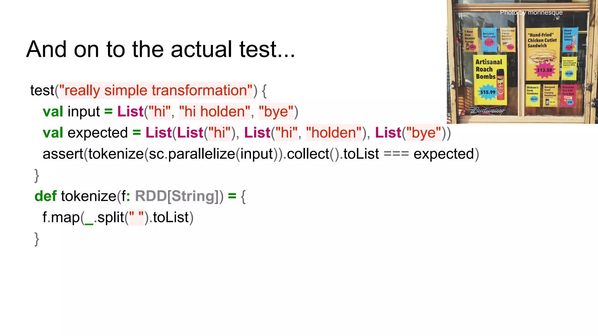 And on to the actual test...
test("really simple transformation") {
val input = List("hi", "hi holden", "bye")
val expected = List(List("hi"), List("hi", "holden"), List("bye"))
assert(tokenize(sc.parallelize(input)).collect().toList === expected)
}
def tokenize(f: RDD[String]) = {
f.map(_.split(" ").toList)
}
Photo by morinesque
 