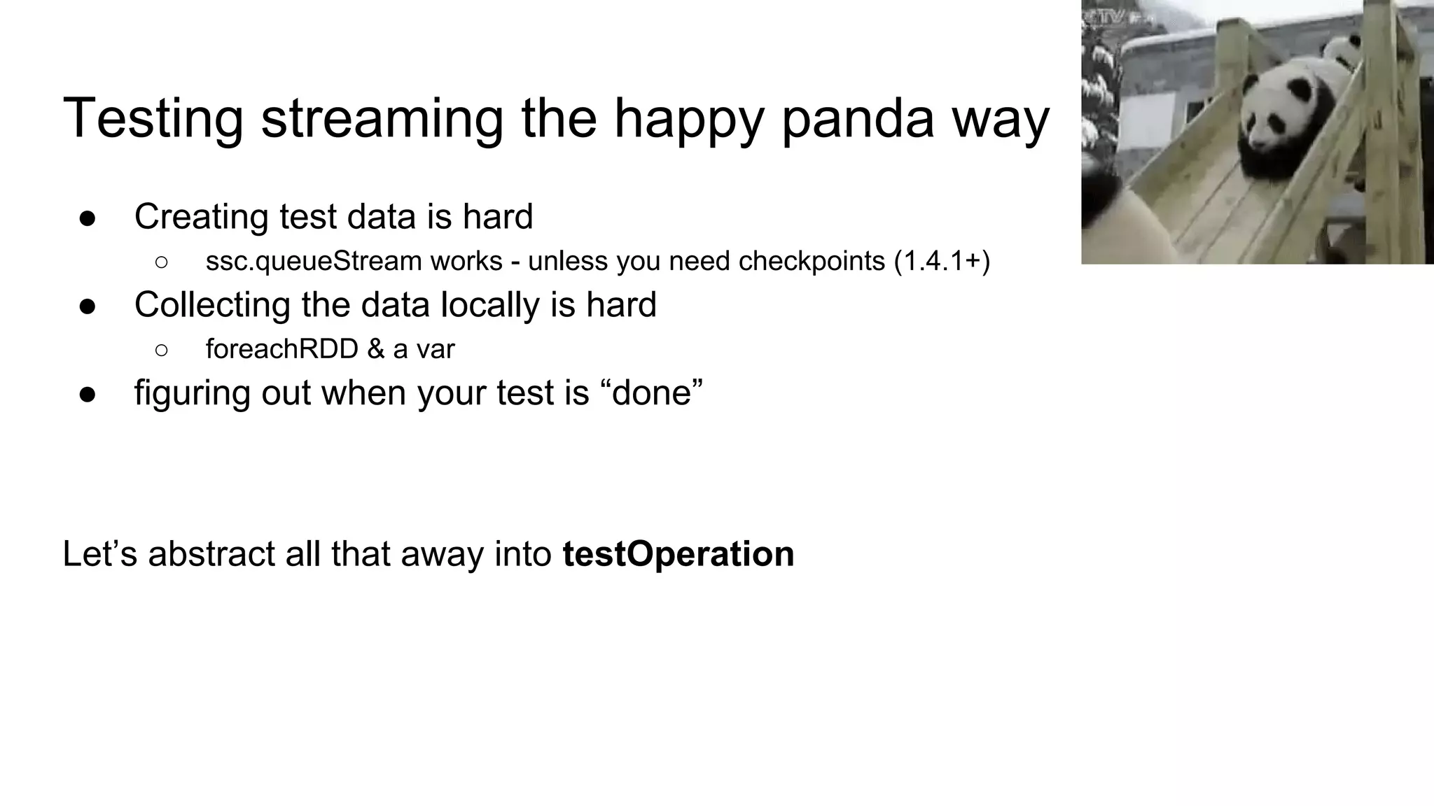 Testing streaming the happy panda way
● Creating test data is hard
○ ssc.queueStream works - unless you need checkpoints (1.4.1+)
● Collecting the data locally is hard
○ foreachRDD & a var
● figuring out when your test is “done”
Let’s abstract all that away into testOperation
 